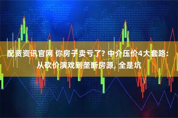 配資資訊官網 你房子賣虧了? 中介壓價4大套路: 從砍價演戲到壟斷房源, 全是坑
