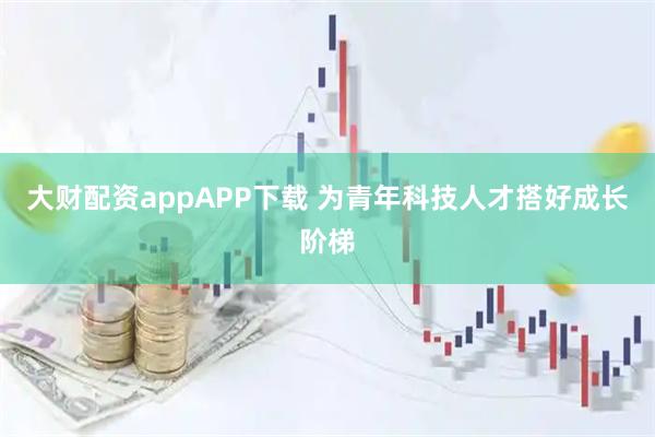 大財配資appAPP下載 為青年科技人才搭好成長階梯