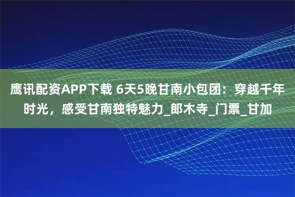 鷹訊配資APP下載 6天5晚甘南小包團(tuán)：穿越千年時光，感受甘南獨(dú)特魅力_郎木寺_門票_甘加