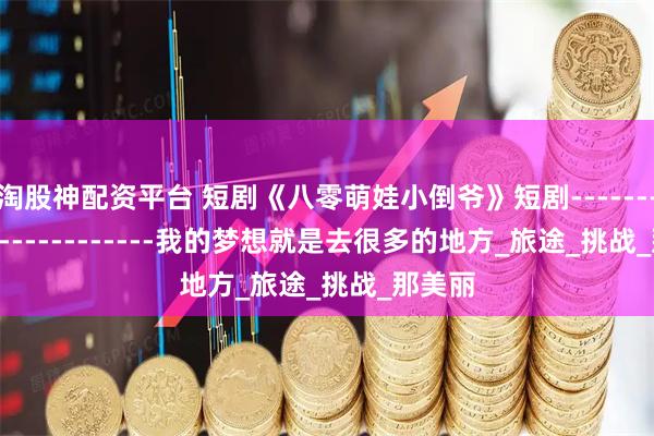 淘股神配資平臺 短劇《八零萌娃小倒爺》短劇-------------------------我的夢想就是去很多的地方_旅途_挑戰_那美麗