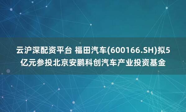 云滬深配資平臺 福田汽車(600166.SH)擬5億元參投北京安鵬科創(chuàng)汽車產(chǎn)業(yè)投資基金