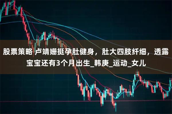 股票策略 盧靖姍挺孕肚健身，肚大四肢纖細，透露寶寶還有3個月出生_韓庚_運動_女兒