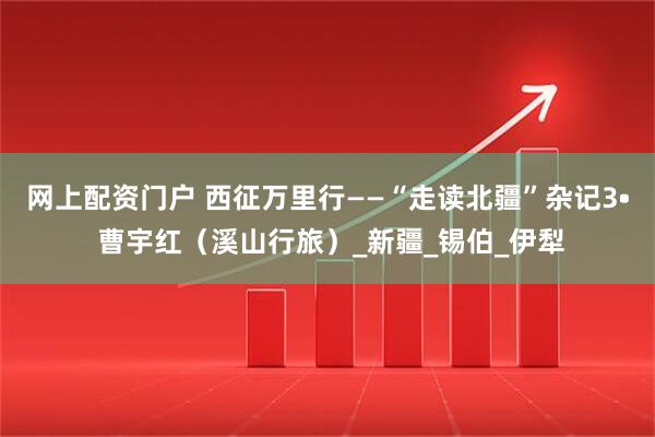 網上配資門戶 西征萬里行——“走讀北疆”雜記3? 曹宇紅（溪山行旅）_新疆_錫伯_伊犁