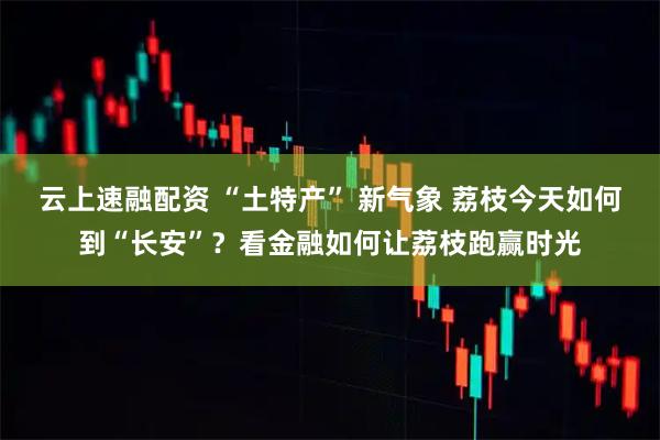 云上速融配資 “土特產” 新氣象 荔枝今天如何到“長安”？看金融如何讓荔枝跑贏時光