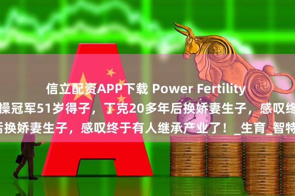 信立配資APP下載 Power Fertility 美國墨西哥試管凍卵：昔日體操冠軍51歲得子，丁克20多年后換嬌妻生子，感嘆終于有人繼承產業了！_生育_智特_孩子