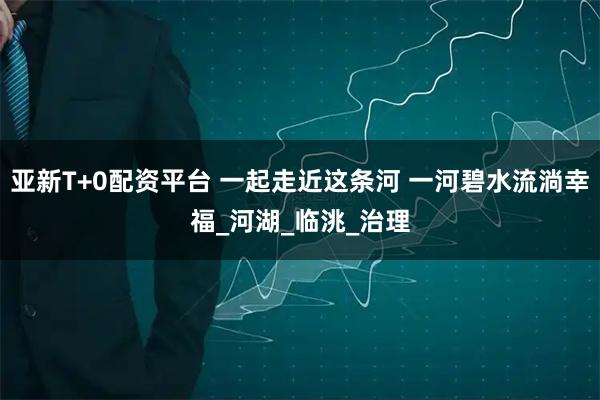 亞新T+0配資平臺 一起走近這條河 一河碧水流淌幸福_河湖_臨洮_治理