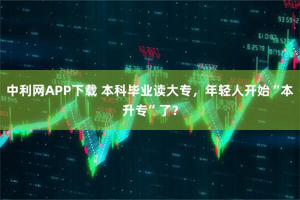 中利網APP下載 本科畢業讀大專，年輕人開始“本升專”了？